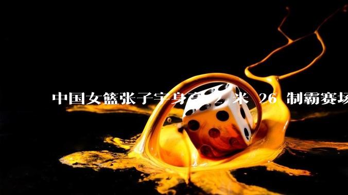 中国女篮张子宇身高 2 米 26 制霸赛场，身高因素在篮球比赛中能占多大优势？她会是下一个「姚明」吗？