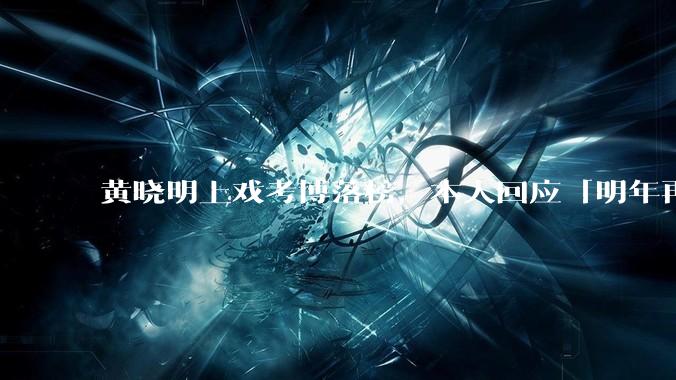 黄晓明上戏考博落榜，本人回应「明年再战」，怎样看明星对高学历的追求？上戏博士有多难考？