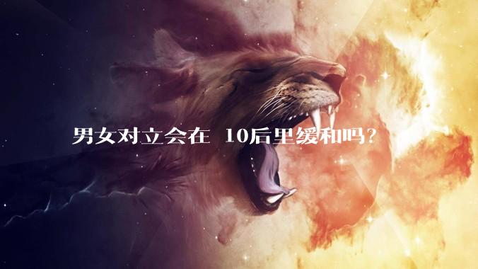 男女对立会在 10后里缓和吗？