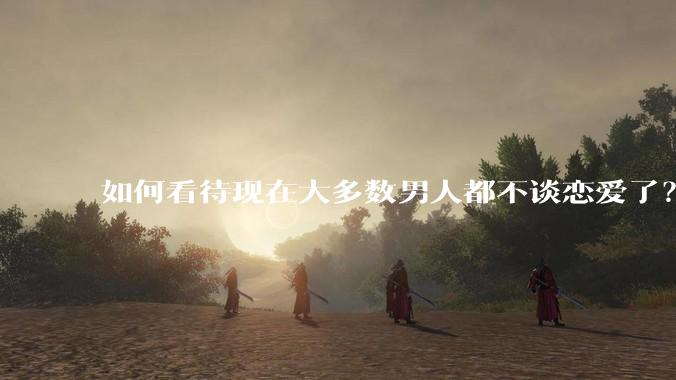 如何看待现在大多数男人都不谈恋爱了？