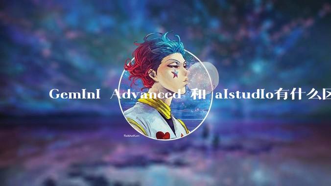 Gemini Advanced 和 aistudio有什么区别？