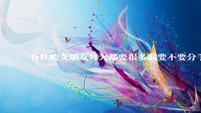 有性瘾女朋友每天都要很多遍要不要分手?